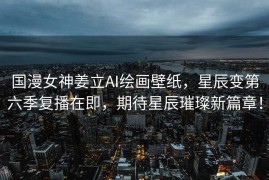 国漫女神姜立AI绘画壁纸，星辰变第六季复播在即，期待星辰璀璨新篇章！