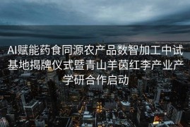 AI赋能药食同源农产品数智加工中试基地揭牌仪式暨青山羊茵红李产业产学研合作启动