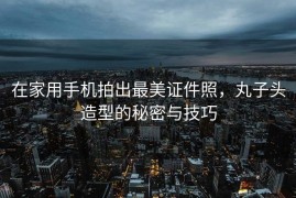 在家用手机拍出最美证件照，丸子头造型的秘密与技巧