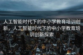 人工智能时代下的中小学教育培训创新，人工智能时代下的中小学教育培训创新探索