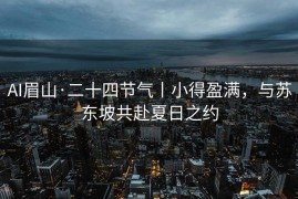 AI眉山·二十四节气丨小得盈满，与苏东坡共赴夏日之约