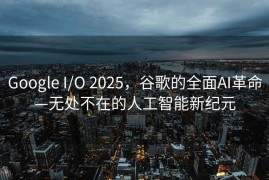 Google I/O 2025，谷歌的全面AI革命—无处不在的人工智能新纪元
