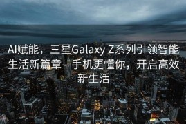 AI赋能，三星Galaxy Z系列引领智能生活新篇章—手机更懂你，开启高效新生活
