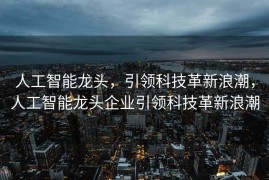 人工智能龙头，引领科技革新浪潮，人工智能龙头企业引领科技革新浪潮
