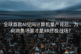全球首款AI空间计算机量产背后，为何商务场景才是XR终极战场？