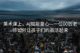 美术课上，AI赋能童心—一位00后老师如何让孩子们的画活起来