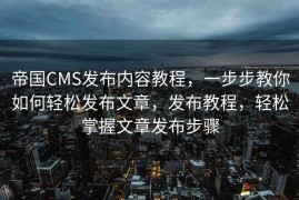 帝国CMS发布内容教程，一步步教你如何轻松发布文章，发布教程，轻松掌握文章发布步骤
