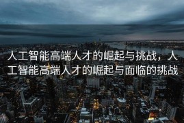 人工智能高端人才的崛起与挑战，人工智能高端人才的崛起与面临的挑战