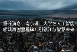 重磅消息！南京理工大学在人工智能领域再创里程碑！引领江苏智慧未来