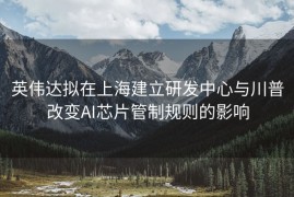 英伟达拟在上海建立研发中心与川普改变AI芯片管制规则的影响