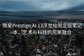 微星Prestige AI 13浮世绘限定版笔记本，艺术与科技的完美融合