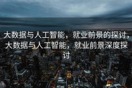 大数据与人工智能，就业前景的探讨，大数据与人工智能，就业前景深度探讨