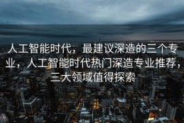 人工智能时代，最建议深造的三个专业，人工智能时代热门深造专业推荐，三大领域值得探索