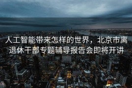 人工智能带来怎样的世界，北京市离退休干部专题辅导报告会即将开讲