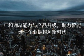 广和通AI能力与产品升级，助力智能硬件企业拥抱AI新时代