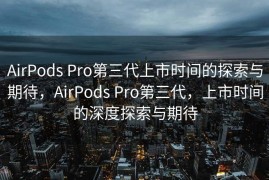 AirPods Pro第三代上市时间的探索与期待，AirPods Pro第三代，上市时间的深度探索与期待