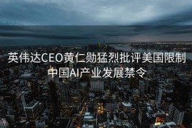 英伟达CEO黄仁勋猛烈批评美国限制中国AI产业发展禁令