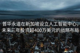 普华永道在新加坡设立人工智能中心，未来三年投资超400万美元的战略布局