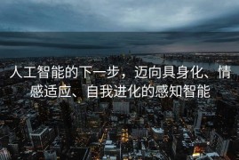人工智能的下一步，迈向具身化、情感适应、自我进化的感知智能