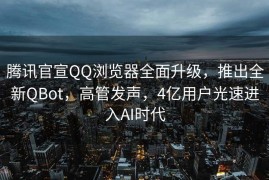 腾讯官宣QQ浏览器全面升级，推出全新QBot，高管发声，4亿用户光速进入AI时代