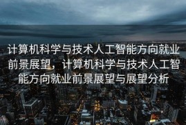 计算机科学与技术人工智能方向就业前景展望，计算机科学与技术人工智能方向就业前景展望与展望分析
