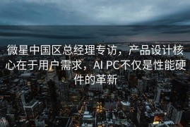 微星中国区总经理专访，产品设计核心在于用户需求，AI PC不仅是性能硬件的革新