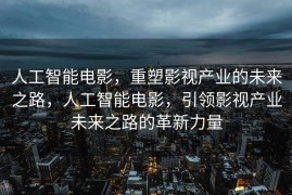 人工智能电影，重塑影视产业的未来之路，人工智能电影，引领影视产业未来之路的革新力量