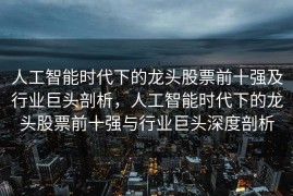 人工智能时代下的龙头股票前十强及行业巨头剖析，人工智能时代下的龙头股票前十强与行业巨头深度剖析