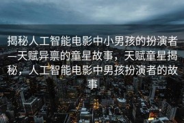 揭秘人工智能电影中小男孩的扮演者—天赋异禀的童星故事，天赋童星揭秘，人工智能电影中男孩扮演者的故事