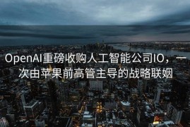 OpenAI重磅收购人工智能公司IO，一次由苹果前高管主导的战略联姻