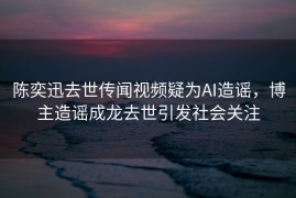 陈奕迅去世传闻视频疑为AI造谣，博主造谣成龙去世引发社会关注