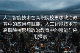 人工智能技术在高职院校思想政治教育中的应用与赋能，人工智能技术在高职院校思想政治教育中的赋能与应用探索