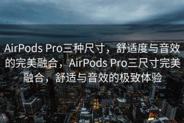 AirPods Pro三种尺寸，舒适度与音效的完美融合，AirPods Pro三尺寸完美融合，舒适与音效的极致体验
