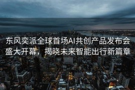东风奕派全球首场AI共创产品发布会盛大开幕，揭晓未来智能出行新篇章