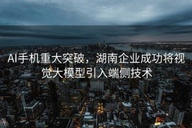 AI手机重大突破，湖南企业成功将视觉大模型引入端侧技术