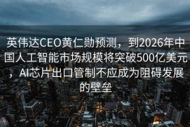 英伟达CEO黄仁勋预测，到2026年中国人工智能市场规模将突破500亿美元，AI芯片出口管制不应成为阻碍发展的壁垒