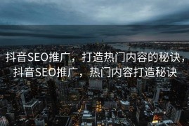 抖音SEO推广，打造热门内容的秘诀，抖音SEO推广，热门内容打造秘诀
