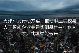 天津印发行动方案，推动职业院校与人工智能企业共建实训基地—广纳人才，共筑智能未来