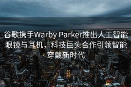 谷歌携手Warby Parker推出人工智能眼镜与耳机，科技巨头合作引领智能穿戴新时代