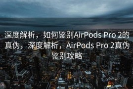 深度解析，如何鉴别AirPods Pro 2的真伪，深度解析，AirPods Pro 2真伪鉴别攻略