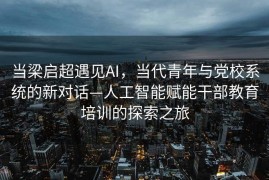 当梁启超遇见AI，当代青年与党校系统的新对话—人工智能赋能干部教育培训的探索之旅
