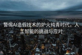 警惕AI造假技术的炉火纯青时代，人工智能的挑战与应对