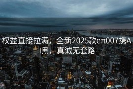 权益直接拉满，全新2025款eπ007携AI黑，真诚无套路