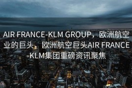 AIR FRANCE-KLM GROUP，欧洲航空业的巨头，欧洲航空巨头AIR FRANCE-KLM集团重磅资讯聚焦