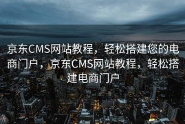 京东CMS网站教程，轻松搭建您的电商门户，京东CMS网站教程，轻松搭建电商门户