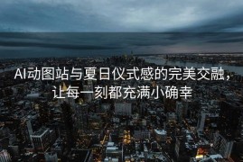 AI动图站与夏日仪式感的完美交融，让每一刻都充满小确幸