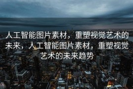 人工智能图片素材，重塑视觉艺术的未来，人工智能图片素材，重塑视觉艺术的未来趋势