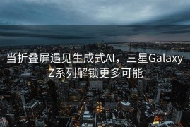 当折叠屏遇见生成式AI，三星Galaxy Z系列解锁更多可能