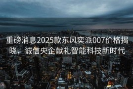 重磅消息2025款东风奕派007价格揭晓，诚信央企献礼智能科技新时代