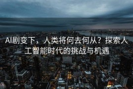 AI剧变下，人类将何去何从？探索人工智能时代的挑战与机遇